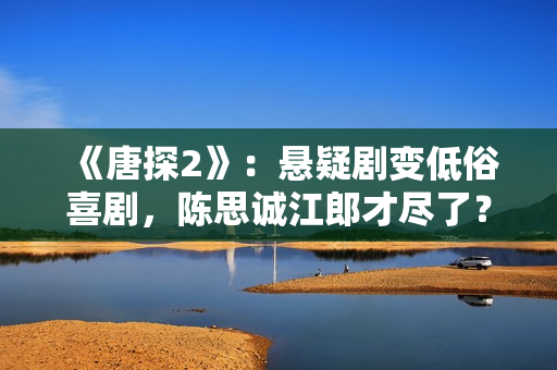 《唐探2》：悬疑剧变低俗喜剧，陈思诚江郎才尽了？