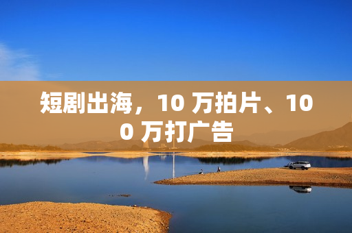 短剧出海，10 万拍片、100 万打广告