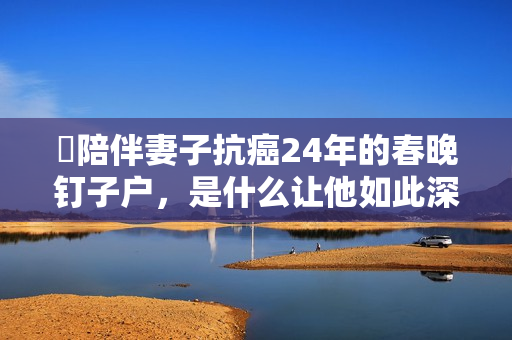 ​陪伴妻子抗癌24年的春晚钉子户，是什么让他如此深情？