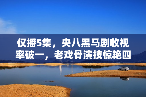 仅播5集,央八黑马剧收视率破一,老戏骨演技惊艳四座 仅播5集,央八黑马剧收视率破一,老戏骨演技惊艳四座