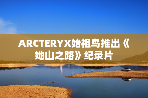 ARCTERYX始祖鸟推出《她山之路》纪录片