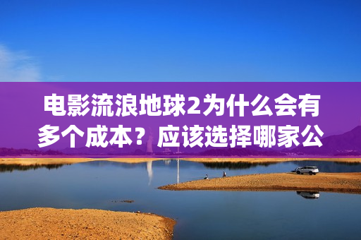 电影流浪地球2为什么会有多个成本？应该选择哪家公司？(电影流浪地球2自上映以来打破多个中国影视记录)