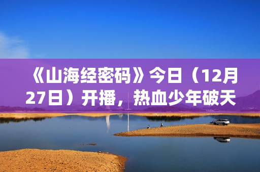 《山海经密码》今日（12月27日）开播，热血少年破天命而行，视觉美学重塑山海世界(《山海经密码》动漫在线观看)