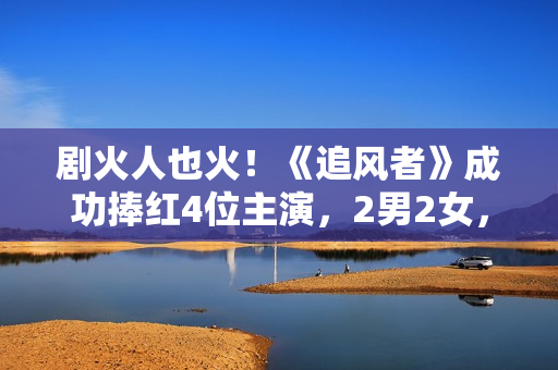 剧火人也火！《追风者》成功捧红4位主演，2男2女，都是实至名归