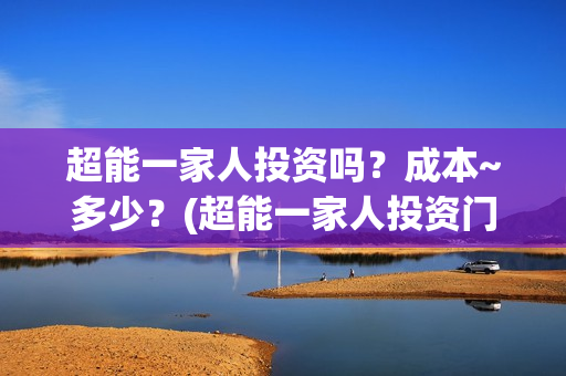 超能一家人投资吗?成本~多少?(超能一家人投资门槛高吗?) 超能一家人投资吗?成本~多少?(超能一家人投资门槛高吗?)