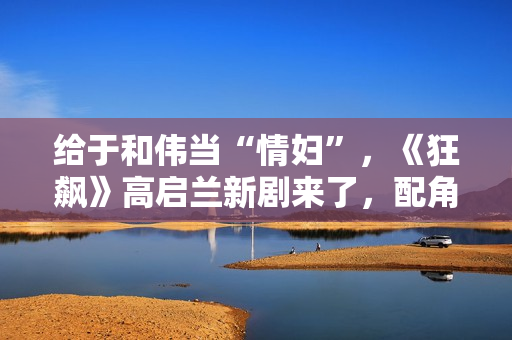 给于和伟当“情妇”，《狂飙》高启兰新剧来了，配角个个实力派