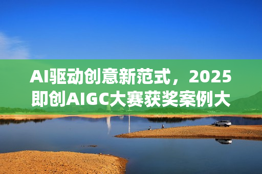 AI驱动创意新范式，2025即创AIGC大赛获奖案例大赏(ai驱动是什么意思)