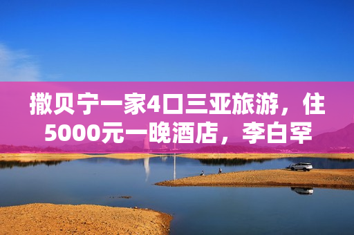 撒贝宁一家4口三亚旅游，住5000元一晚酒店，李白罕穿泳衣露美背