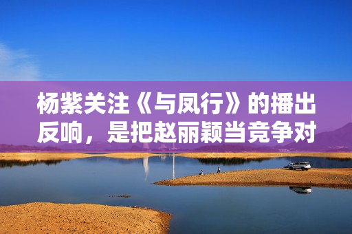 杨紫关注《与凤行》的播出反响,是把赵丽颖当竞争对手了吗 杨紫关注《与凤行》的播出反响,是把赵丽颖当竞争对手了吗