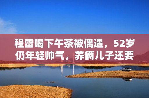 程雷喝下午茶被偶遇，52岁仍年轻帅气，养俩儿子还要还豪宅房贷！