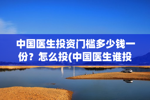 中国医生投资门槛多少钱一份?怎么投(中国医生谁投资) 中国医生投资门槛多少钱一份?怎么投(中国医生谁投资)