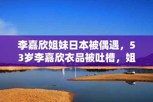 李嘉欣姐妹日本被偶遇,53岁李嘉欣衣品被吐槽,姐姐打扮时髦! 李嘉欣姐妹日本被偶遇,53岁李嘉欣衣品被吐槽,姐姐打扮时髦!