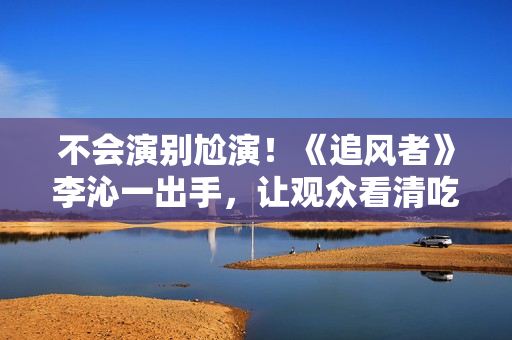 不会演别尬演!《追风者》李沁一出手,让观众看清吃戏有多离谱 不会演别尬演!《追风者》李沁一出手,让观众看清吃戏有多离谱