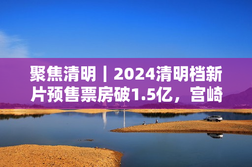 聚焦清明｜2024清明档新片预售票房破1.5亿，宫崎骏新作暂列第一