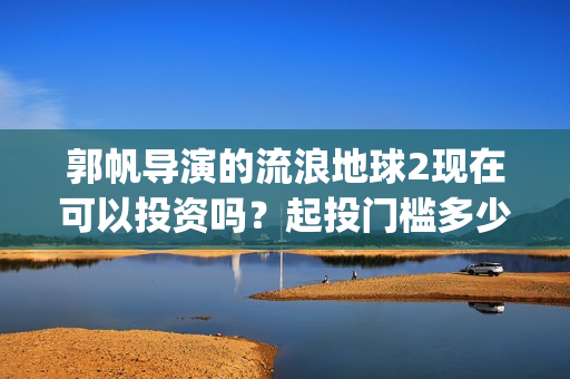 郭帆导演的流浪地球2现在可以投资吗？起投门槛多少？份额多少钱一份(郭帆导演流浪地球3下一部作品)