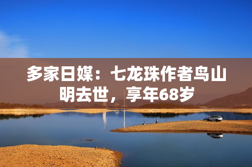 多家日媒：七龙珠作者鸟山明去世，享年68岁