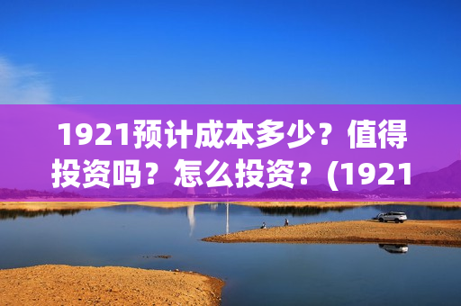 1921预计成本多少？值得投资吗？怎么投资？(1921 成本)