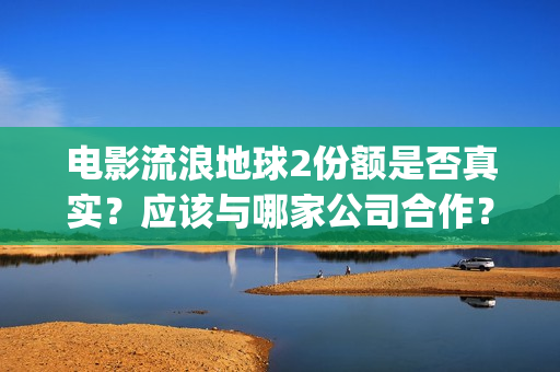 电影流浪地球2份额是否真实？应该与哪家公司合作？(电影流浪地球2在线观看完整视频)