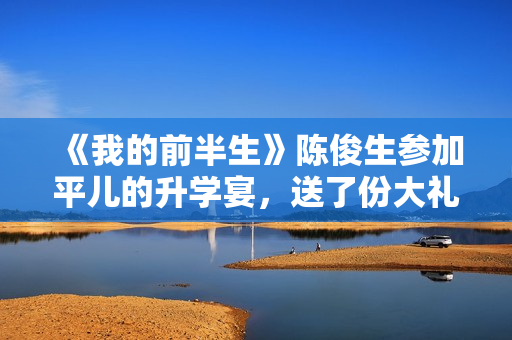 《我的前半生》陈俊生参加平儿的升学宴，送了份大礼，惹怒凌玲