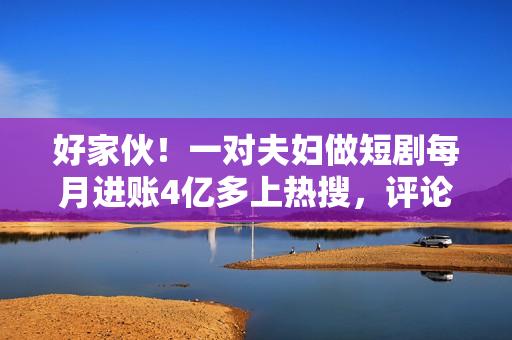 好家伙！一对夫妇做短剧每月进账4亿多上热搜，评论区炸锅了