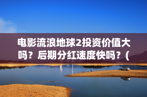 电影流浪地球2投资价值大吗？后期分红速度快吗？(电影流浪地球2首映式明星云集完整视频)