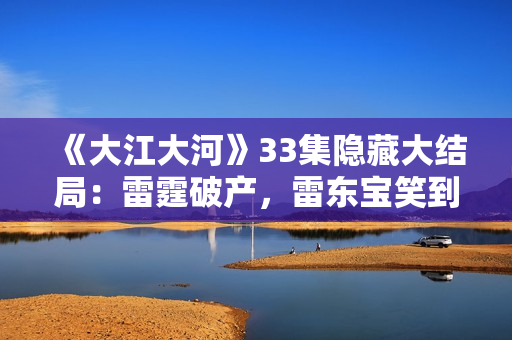 《大江大河》33集隐藏大结局：雷霆破产，雷东宝笑到最后