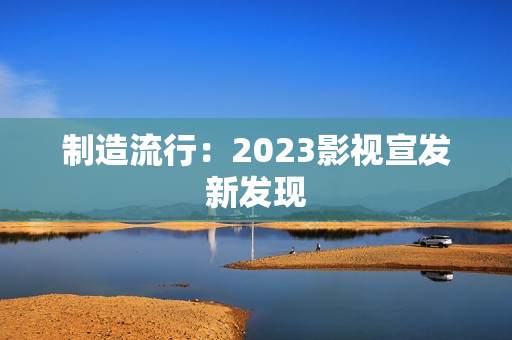 制造流行:2023影视宣发新发现 制造流行:2023影视宣发新发现