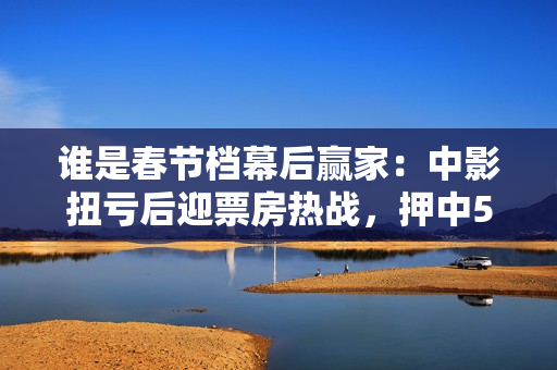 谁是春节档幕后赢家：中影扭亏后迎票房热战，押中5部电影拆“爆款盲盒”
