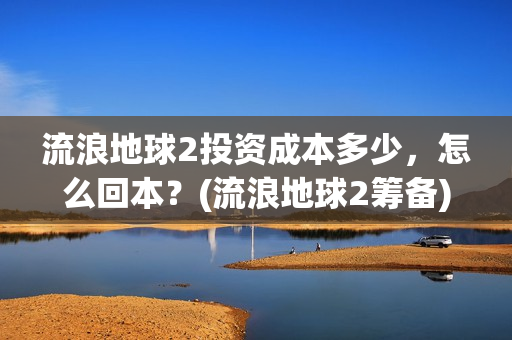 流浪地球2投资成本多少，怎么回本？(流浪地球2筹备)