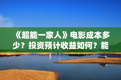 《超能一家人》电影成本多少？投资预计收益如何？能赚钱吗？(超能一家人豆瓣)