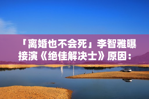 「离婚也不会死」李智雅曝接演《绝佳解决士》原因：想展现真实的我
