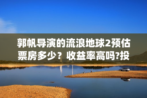 郭帆导演的流浪地球2预估票房多少？收益率高吗?投资有保底协议吗？(郭帆在流浪地球中演的什么角色)