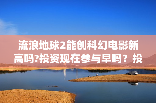 流浪地球2能创科幻电影新高吗?投资现在参与早吗？投资成本多少？(流浪地球2能创造人物吗)