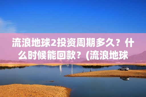 流浪地球2投资周期多久？什么时候能回款？(流浪地球2讲的是什么)