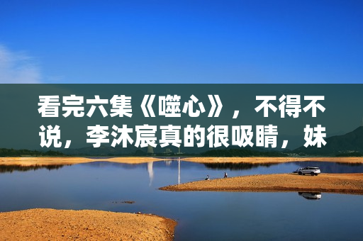 看完六集《噬心》，不得不说，李沐宸真的很吸睛，妹子该火了！