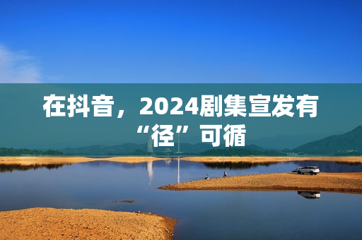 在抖音，2024剧集宣发有“径”可循