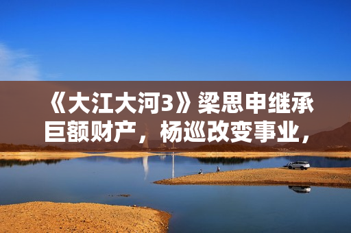 《大江大河3》梁思申继承巨额财产，杨巡改变事业，雷东宝无成就