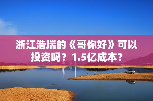 浙江浩瑞的《哥你好》可以投资吗？1.5亿成本？