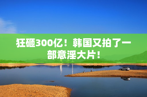 狂砸300亿！韩国又拍了一部意淫大片！