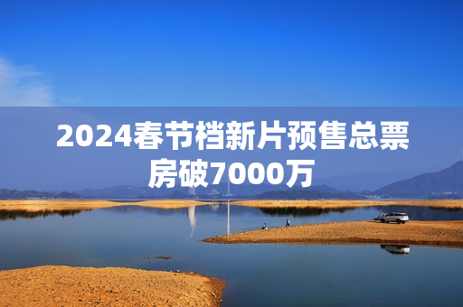2024春节档新片预售总票房破7000万