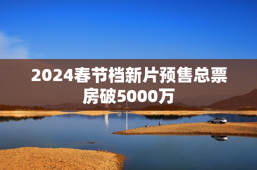 2024春节档新片预售总票房破5000万