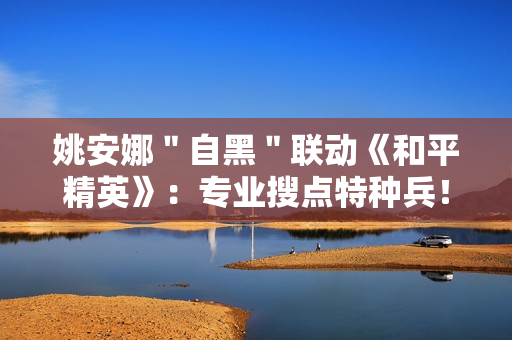 姚安娜＂自黑＂联动《和平精英》：专业搜点特种兵！