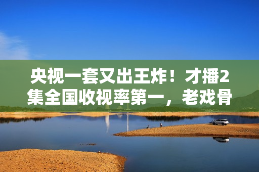 央视一套又出王炸！才播2集全国收视率第一，老戏骨演技惊艳四座