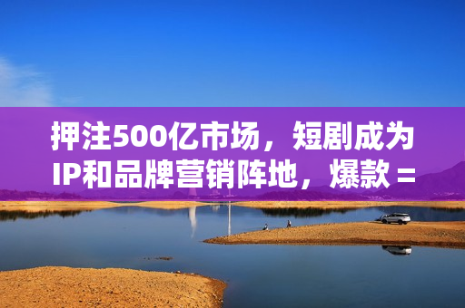 押注500亿市场，短剧成为IP和品牌营销阵地，爆款＝重复？