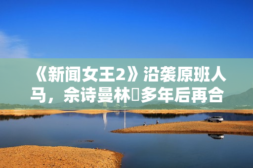 《新闻女王2》沿袭原班人马,佘诗曼林峯多年后再合作 《新闻女王2》沿袭原班人马,佘诗曼林峯多年后再合作