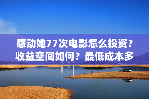 感动她77次电影怎么投资？收益空间如何？最低成本多少？(感动她77次电影免费观看)