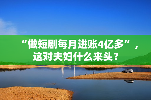 “做短剧每月进账4亿多”，这对夫妇什么来头？