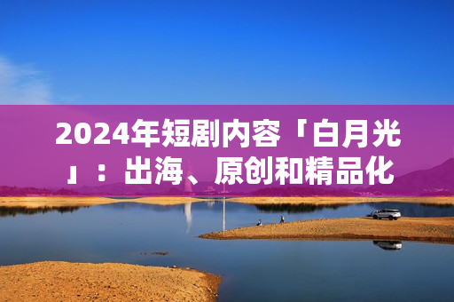 2024年短剧内容「白月光」：出海、原创和精品化