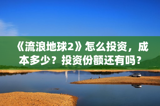 《流浪地球2》怎么投资，成本多少？投资份额还有吗？(《流浪地球2》在线观看)