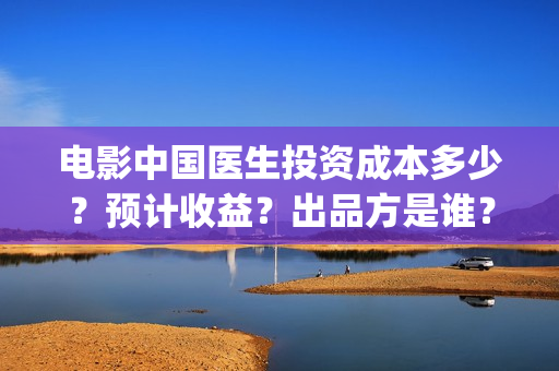 电影中国医生投资成本多少?预计收益?出品方是谁?(中国电影 中国医生) 电影中国医生投资成本多少?预计收益?出品方是谁?(中国电影 中国医生)